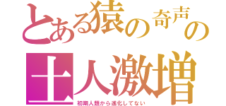 とある猿の奇声の土人激増（初期人類から進化してない）