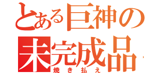 とある巨神の未完成品（焼き払え）