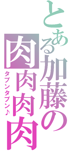 とある加藤の肉肉肉肉（タプンタプン♪）