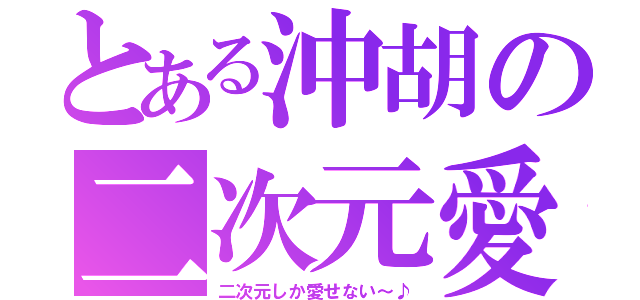 とある沖胡の二次元愛（二次元しか愛せない～♪）