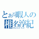 とある暇人の椎名淳紀（チョコットランド）