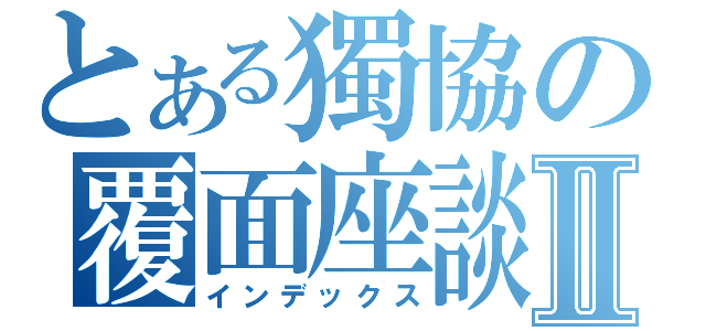 とある獨協の覆面座談Ⅱ（インデックス）