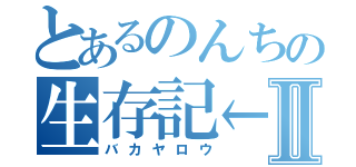 とあるのんちの生存記←Ⅱ（バカヤロウ）