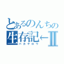 とあるのんちの生存記←Ⅱ（バカヤロウ）