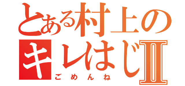 とある村上のキレはじめⅡ（ごめんね）