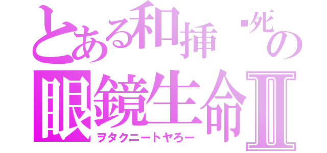 とある和挿ㇳ死の眼鏡生命体Ⅱ（ヲタクニートヤろー）