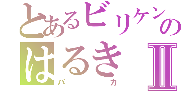 とあるビリケンのはるきⅡ（バカ）