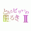 とあるビリケンのはるきⅡ（バカ）