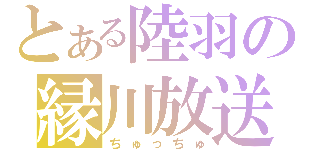 とある陸羽の縁川放送（ちゅっちゅ）