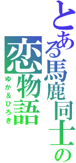 とある馬鹿同士の恋物語（ゆか＆ひろき）