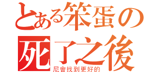 とある笨蛋の死了之後（尼會找到更好的）