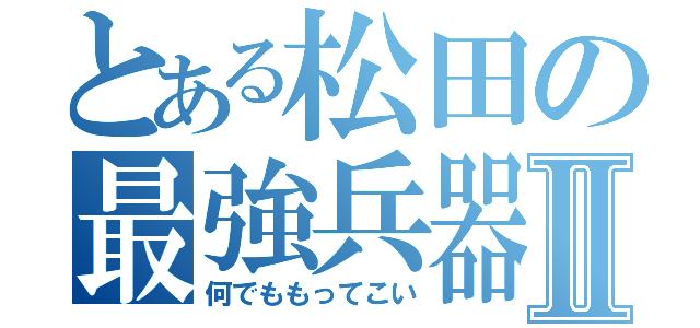 とある松田の最強兵器Ⅱ（何でももってこい）