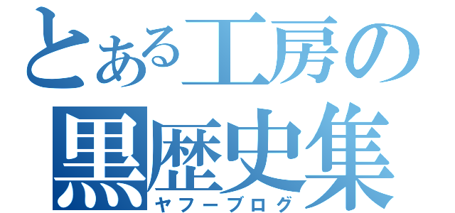 とある工房の黒歴史集（ヤフーブログ）