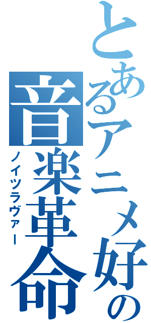 とあるアニメ好きの音楽革命（ノイツラヴァー）