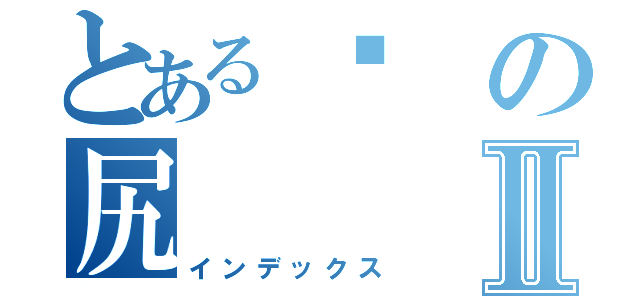 とある屌の尻Ⅱ（インデックス）