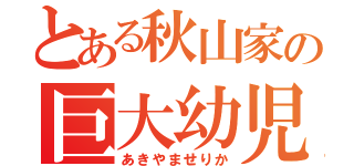 とある秋山家の巨大幼児（あきやませりか）