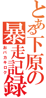 とある下原の暴走記録（おバカキロク）