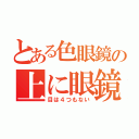 とある色眼鏡の上に眼鏡（目は４つもない）