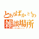 とあるばかともの雑談場所（いつまでも仲良くしよーぜ！）