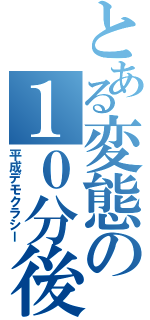 とある変態の１０分後（平成デモクラシー）