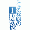 とある変態の１０分後（平成デモクラシー）