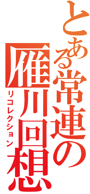 とある常連の雁川回想（リコレクション）