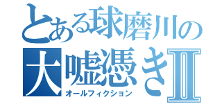 とある球磨川の大嘘憑きⅡ（オールフィクション）