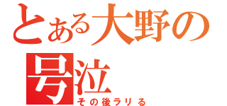 とある大野の号泣（その後ラリる）