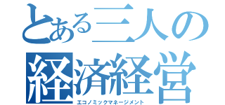 とある三人の経済経営学（エコノミックマネージメント）