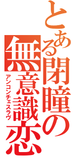 とある閉瞳の無意識恋（アンコンチェスラヴ）