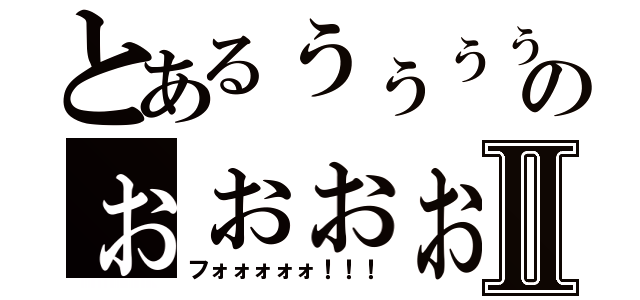 とあるぅぅぅぅのぉぉぉぉぉぉⅡ（フォォォォォ！！！）