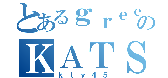 とあるｇｒｅｅｅｅｄ４５のＫＡＴＳＵＹＡ（ｋｔｙ４５）