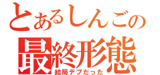 とあるしんごの最終形態（結局デブだった）