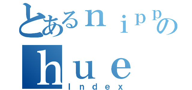 とあるｎｉｐｐｏのｈｕｅ（Ｉｎｄｅｘ）