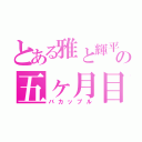 とある雅と輝平の五ヶ月目（バカップル）