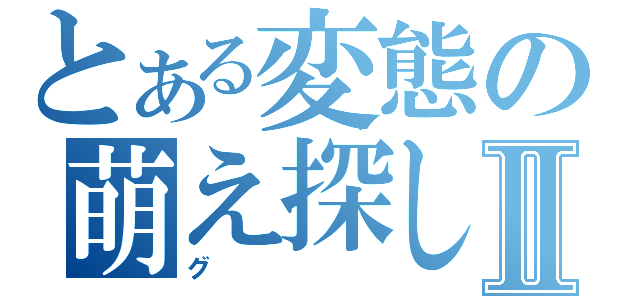 とある変態の萌え探しⅡ（グ）