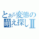 とある変態の萌え探しⅡ（グ）