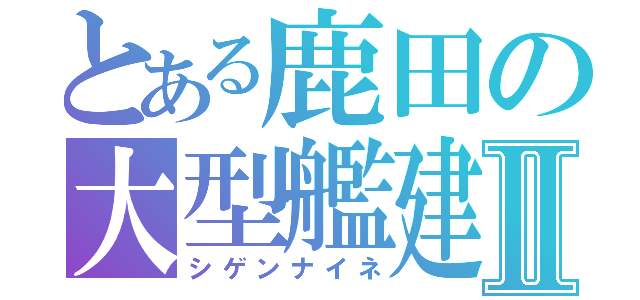 とある鹿田の大型艦建造Ⅱ（シゲンナイネ）