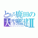 とある鹿田の大型艦建造Ⅱ（シゲンナイネ）