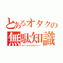 とあるオタクの無駄知識（なんで、そんなこと知ってのー？）