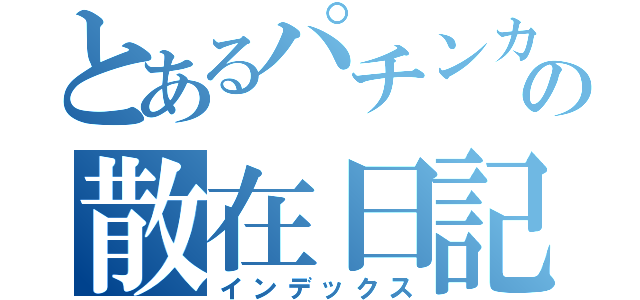 とあるパチンカスの散在日記（インデックス）