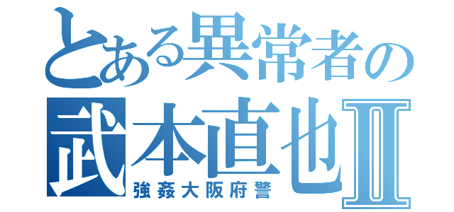 とある異常者の武本直也Ⅱ（強姦大阪府警）