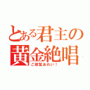 とある君主の黄金絶唱（ご照覧あれい！）