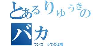 とあるりゅうきのバカ（ウンコ ってのは嘘）