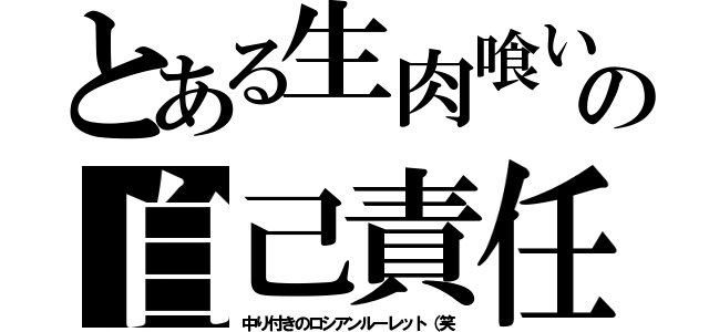 とある生肉喰いの自己責任（中り付きのロシアンルーレット（笑）