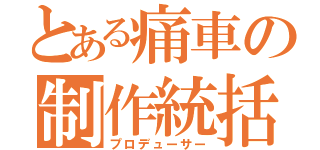 とある痛車の制作統括（プロデューサー）