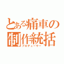 とある痛車の制作統括（プロデューサー）