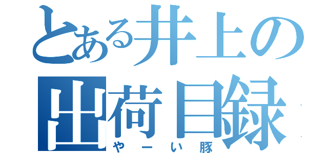 とある井上の出荷目録（やーい豚）