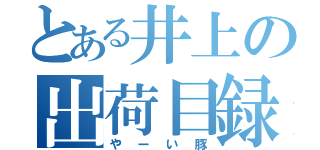 とある井上の出荷目録（やーい豚）