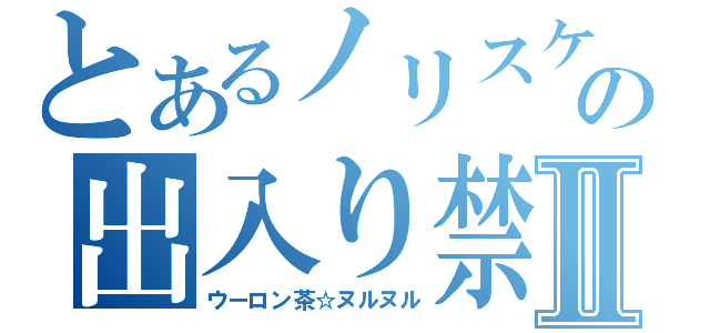 とあるノリスケの出入り禁止Ⅱ（ウーロン茶☆ヌルヌル）